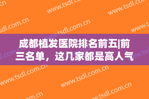 成都植发医院排名前五|前三名单，这几家都是高人气机构，实力非凡~(成都植发三甲医院)