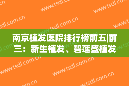 南京植发医院排行榜前五|前三：新生植发、碧莲盛植发都是行业技术标杆~