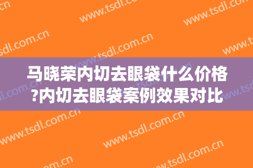 马晓荣内切去眼袋什么价格?内切去眼袋案例效果对比图_上海交通大学医学院附属新华医院