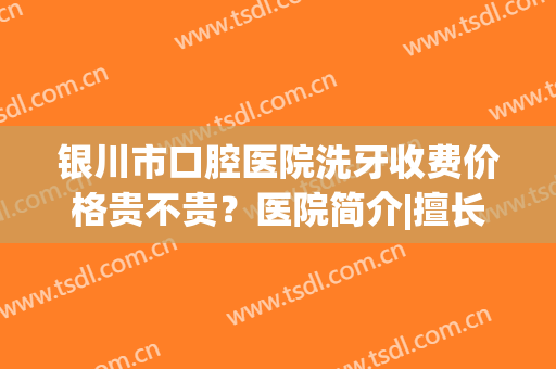 银川市口腔医院洗牙收费价格贵不贵？医院简介|擅长项目|院内人气专家名单！