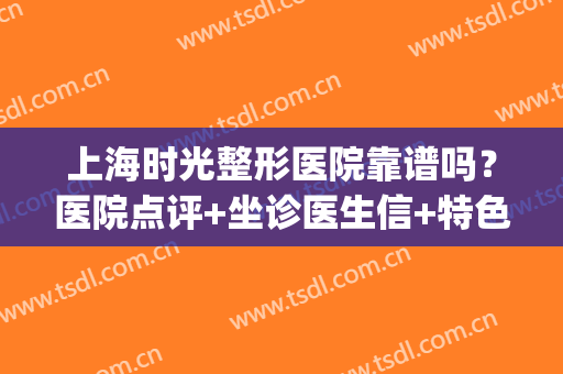 上海时光整形医院靠谱吗？医院点评+坐诊医生信+特色项目介绍~(上海时光整形医院是正规医院吗)