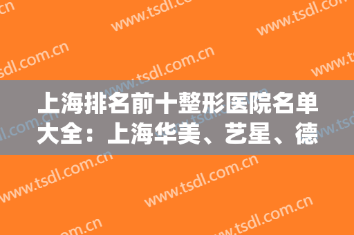 上海排名前十整形医院名单大全：上海华美、艺星、德琳被业内外认可！(上海德琳整形怎么样)