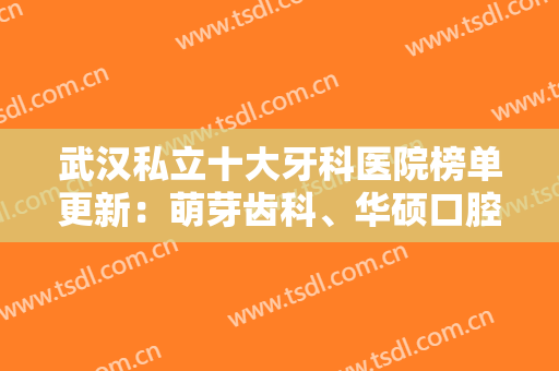 武汉私立十大牙科医院榜单更新：萌芽齿科、华硕口腔、华美口腔挨个点评分析！