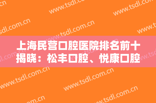 上海民营口腔医院排名前十揭晓：松丰口腔、悦康口腔、鹏翔口腔业内外都认可！