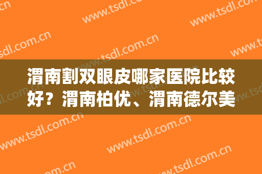 渭南割双眼皮哪家医院比较好？渭南柏优、渭南德尔美客等医院上榜！(渭南市中心医院割双眼皮)