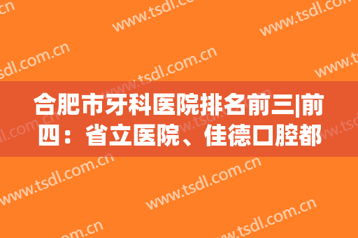 合肥市牙科医院排名前三|前四：省立医院、佳德口腔都是常年上榜的，附案例~