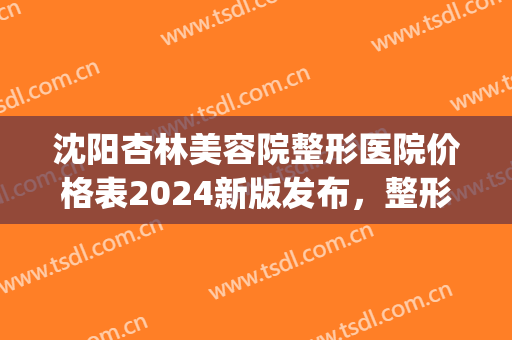沈阳杏林美容院整形医院价格表2024新版发布，整形医生实力介绍|双眼皮案例反馈