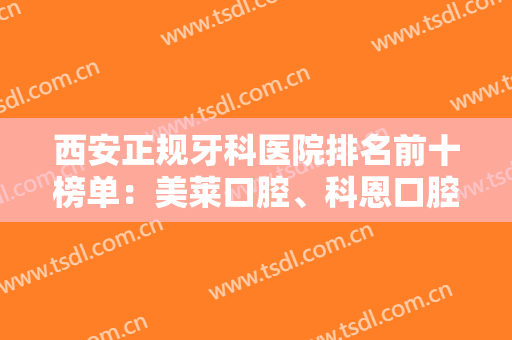 西安正规牙科医院排名前十榜单：美莱口腔、科恩口腔都是业内外认可的！