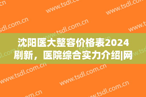 沈阳医大整容价格表2024刷新，医院综合实力介绍|网友隆胸效果展示！(沈阳医大一院整容价格)