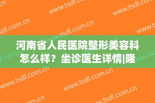 河南省人民医院整形美容科怎么样？坐诊医生详情|隆鼻前后效果对比(河南人民医院整形咋样)