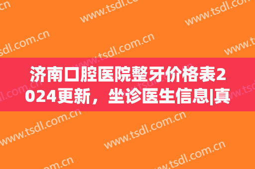 济南口腔医院整牙价格表2024更新，坐诊医生信息|真人正畸效果展示~(济南市口腔医院正颌)