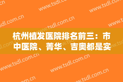 杭州植发医院排名前三：市中医院、菁华、吉奥都是实力机构，案例很多！(杭州公立三甲植发医院)