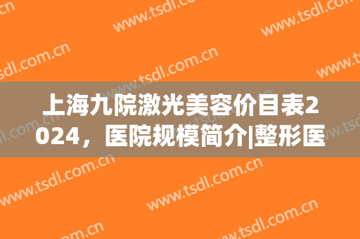 上海九院激光美容价目表2024，医院规模简介|整形医生信息|医美效果展示
