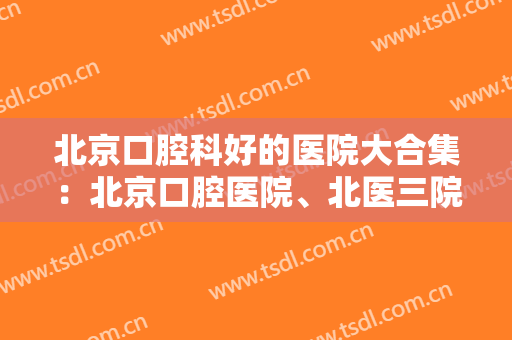 北京口腔科好的医院大合集：北京口腔医院、北医三院口腔科实力都不错~