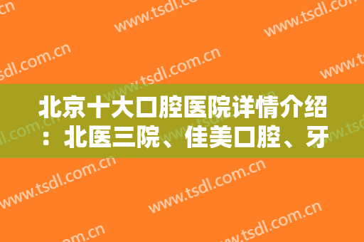 北京十大口腔医院详情介绍：北医三院、佳美口腔、牙管家各家实力逐一点评~