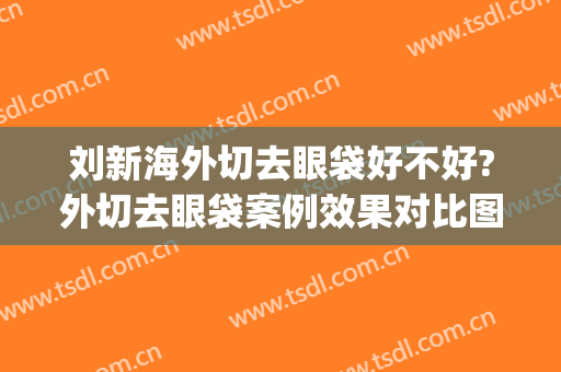 刘新海外切去眼袋好不好?外切去眼袋案例效果对比图_首都医科大学附属北京潞河医院