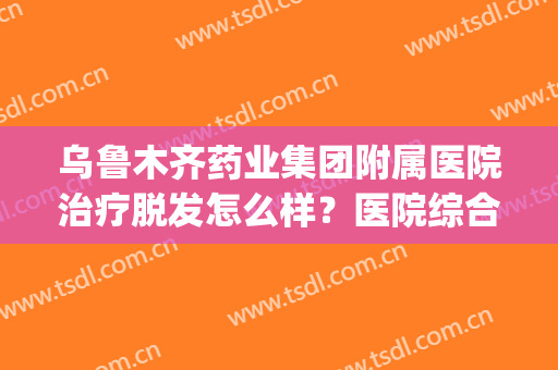 乌鲁木齐药业集团附属医院治疗脱发怎么样？医院综合实力分析|植发效果展示