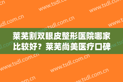 莱芜割双眼皮整形医院哪家比较好？莱芜尚美医疗口碑不错！快来看！(芜湖东方美莱坞整形医院)