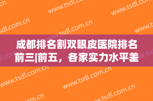 成都排名割双眼皮医院排名前三|前五，各家实力水平差不多，细节差距大！