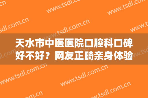 天水市中医医院口腔科口碑好不好？网友正畸亲身体验：差别度名单！(天水正规矫正牙齿医院)