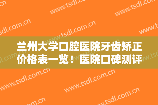 兰州大学口腔医院牙齿矫正价格表一览！医院口碑测评+真人正畸反馈图！