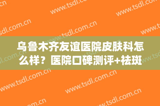 乌鲁木齐友谊医院皮肤科怎么样？医院口碑测评+祛斑术后反馈图！(乌鲁木齐友爱医院皮肤科)