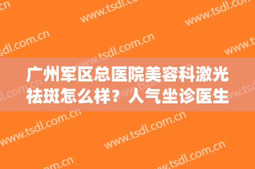 广州军区总医院美容科激光祛斑怎么样？人气坐诊医生信息|祛斑真实效果