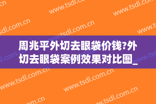 周兆平外切去眼袋价钱?外切去眼袋案例效果对比图_复旦大学附属华山医院