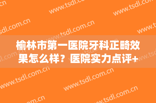 榆林市第一医院牙科正畸效果怎么样？医院实力点评+2024价格表参考！(榆林市哪家医院牙科好)