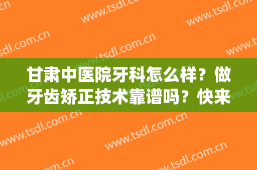 甘肃中医院牙科怎么样？做牙齿矫正技术靠谱吗？快来深入了解下吧~(甘肃省妇幼保健院牙科怎么样)
