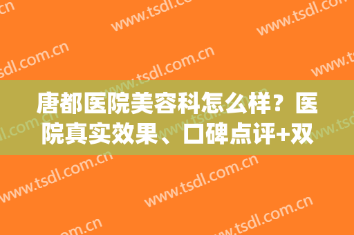 唐都医院美容科怎么样？医院真实效果、口碑点评+双眼皮真人效果图！(唐都医院整形科医生)