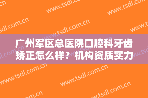 广州军区总医院口腔科牙齿矫正怎么样？机构资质实力简介+正畸真实效果分享