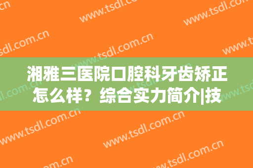 湘雅三医院口腔科牙齿矫正怎么样？综合实力简介|技术特色|正畸真人效果展示