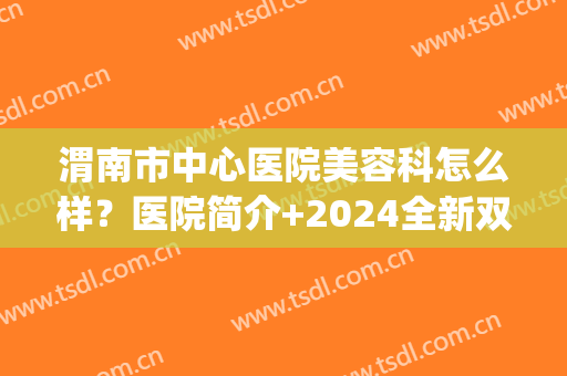 渭南市中心医院美容科怎么样？医院简介+2024全新双眼皮阿济格表(渭南做双眼皮哪个医院好)