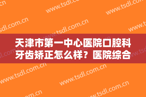 天津市第一中心医院口腔科牙齿矫正怎么样？医院综合实力+牙齿矫正案例分享
