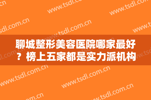 聊城整形美容医院哪家最好？榜上五家都是实力派机构，每家都可放心选~