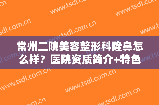 常州二院美容整形科隆鼻怎么样？医院资质简介+特色整形项目+隆鼻案例反馈