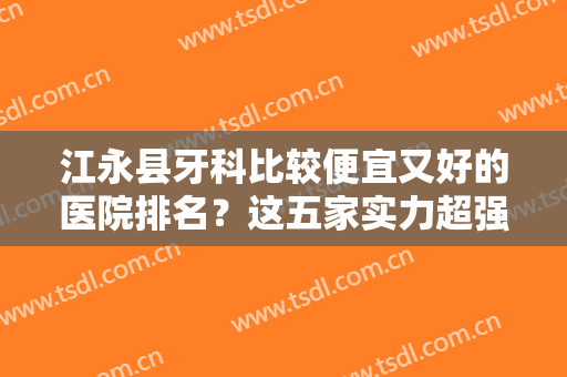 江永县牙科比较便宜又好的医院排名？这五家实力超强！可放心闭眼选！