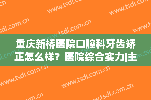重庆新桥医院口腔科牙齿矫正怎么样？医院综合实力|主攻项目|牙齿矫正案例