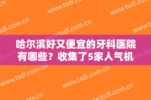 哈尔滨好又便宜的牙科医院有哪些？收集了5家人气机构，好技术让你放心！