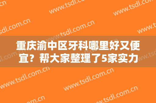 重庆渝中区牙科哪里好又便宜？帮大家整理了5家实力机构，看你怎么选？