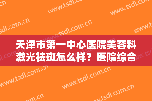 天津市第一中心医院美容科激光祛斑怎么样？医院综合实力介绍+祛斑真实效果