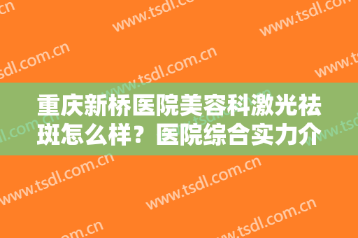 重庆新桥医院美容科激光祛斑怎么样？医院综合实力介绍+祛斑案例效果参考