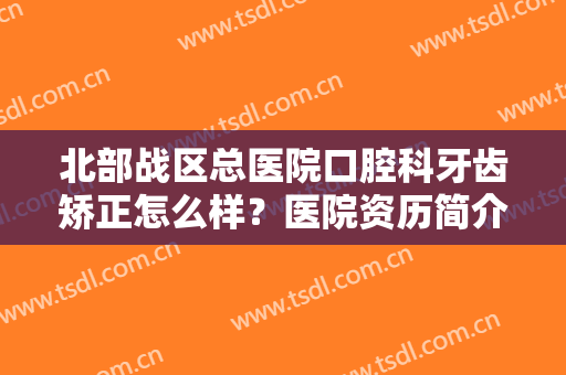 北部战区总医院口腔科牙齿矫正怎么样？医院资历简介+牙齿矫正真实效果