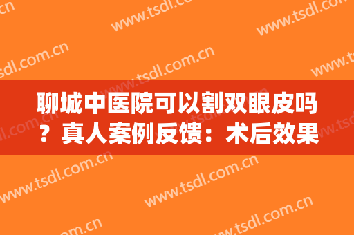 聊城中医院可以割双眼皮吗？真人案例反馈：术后效果惊艳！(聊城割双眼皮最好的正规医院)