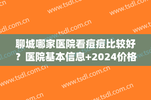 聊城哪家医院看痘痘比较好？医院基本信息+2024价格表(聊城有多少家医院)