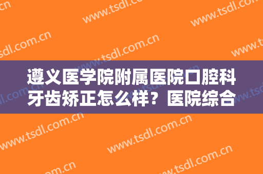 遵义医学院附属医院口腔科牙齿矫正怎么样？医院综合实力简介+牙齿矫正案例
