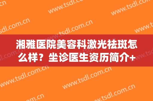 湘雅医院美容科激光祛斑怎么样？坐诊医生资历简介+祛斑效果展示(湘雅附一美容科祛斑)