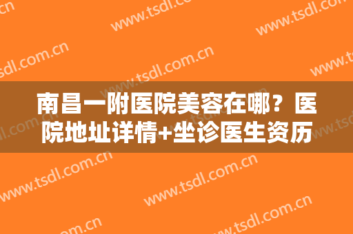 南昌一附医院美容在哪？医院地址详情+坐诊医生资历简介+整形案例对比