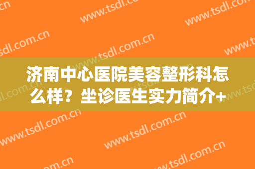 济南中心医院美容整形科怎么样？坐诊医生实力简介+整形效果展示~(济南市中心医院美容整形)